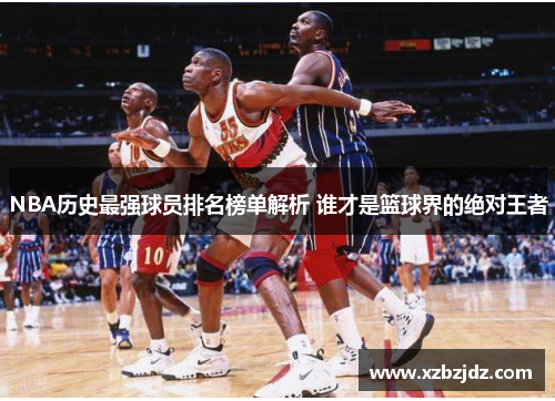 NBA历史最强球员排名榜单解析 谁才是篮球界的绝对王者